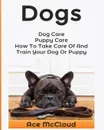 Dogs. Dog Care: Puppy Care: How To Take Care Of And Train Your Dog Or Puppy - Ace McCloud
