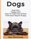 Dogs. Dog Care: Puppy Care: How To Take Care Of And Train Your Dog Or Puppy - Ace McCloud