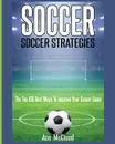 Soccer. Soccer Strategies: The Top 100 Best Ways To Improve Your Soccer Game - Ace McCloud