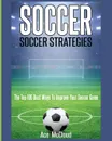 Soccer. Soccer Strategies: The Top 100 Best Ways To Improve Your Soccer Game - Ace McCloud
