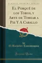 El Porque de los Toros, y Arte de Torear a Pie Y A Caballo (Classic Reprint) - El Bachiller Tauromaquia