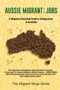 Aussie Migrant. Jobs: A Migrant.s Essential Guide to Employment in Australia - Jason Rebello