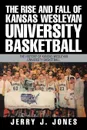 The Rise and Fall of Kansas Wesleyan University Basketball. The History of Kansas Wesleyan University Basketball - Jerry J. Jones