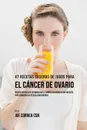 47 Recetas Caseras de Jugos Para el Cancer de Ovario. Recetas Repletas de Vitaminas Que Le Daran a su Cuerpo Lo Que Necesita Para Combatir las Celulas Cancerigenas - Joe Correa