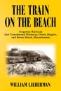 THE TRAIN ON THE BEACH. Forgotten Railroads that Transformed Winthrop, Orient Heights, and Revere Beach, Massachusetts - William Lieberman