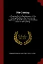 Die-Casting. A Treatise On the Development of Die-Casting Machines, the Commercial Application of the Process, and the Alloys Used for Die-Casting - Edmund Francis Lake, Chester L. Lucas