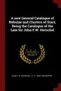 A new General Catalogue of Nebulae and Clusters of Stars, Being the Catalogue of the Late Sir John F.W. Herschel - John F. W. Herschel, J L. E. 1852-1926 Dreyer