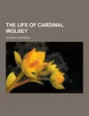 The Life of Cardinal Wolsey - George Cavendish