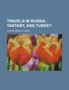 Travels in Russia, Tartary, and Turkey - Edward Daniel Clarke