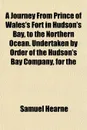 A Journey From Prince of Wales.s Fort in Hudson.s Bay, to the Northern Ocean. Undertaken by Order of the Hudson.s Bay Company, for the - Samuel Hearne