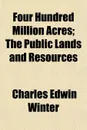 Four Hundred Million Acres; The Public Lands and Resources - Charles Edwin Winter