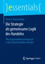 Die Strategie ALS Gemeinsame Logik Des Handelns. Wie Unternehmen Erfolgreich in Die Zukunft Gefuhrt Werden - Hans H. Hinterhuber