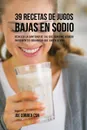 39 Recetas de Jugos Bajas En Sodio. Reduzca la Cantidad de Sal Que Consume Usando Ingredientes Organicos Que Saben Genial - Joe Correa