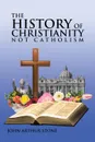 The History of Christianity. Not Catholicism - John Arthur Stone