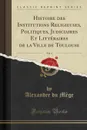 Histoire des Institutions Religieuses, Politiques, Judiciaires Et Litteraires de la Ville de Toulouse, Vol. 4 (Classic Reprint) - Alexandre du Mège