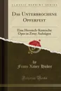 Das Unterbrochene Opferfest. Eine Heroisch-Komische Oper in Zwey Aufzugen (Classic Reprint) - Franz Xaver Huber