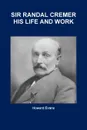 SIR RANDAL CREMER HIS LIFE AND WORK - Howard Evans