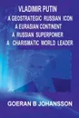 Vladimir Putin. A Geostrategic Russian Icon : A Eurasian Continent: A Russian Superpower : A Charismatic World Leader: - Goeran B. Johansson