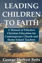 Leading Children to Faith. A Manual of Effective Christian Education for Contemporary Church and Home School Teachers - George Herbert Betts