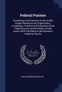 Federal Practice. Consisting of the Statutes of the United States Relating to the Organization, Jurisdiction, Practice and Procedure of the Federal Courts, and the Rules of Said Courts, With Full Notes of the Decisions Relating Thereto - William Edward Miller