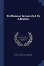 Posthumous Sermons .ed. By J. Browne. - Henry Blunt, John Browne