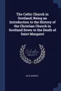 The Celtic Church in Scotland; Being an Introduction to the History of the Christian Church in Scotland Down to the Death of Saint Margaret - John Dowden