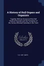 A History of Hull Organs and Organists. Together With an Account of the Hull Musical Festivals and the Formation of the Various Musical Societies in the Town - G H. 1857- Smith