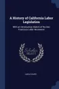 A History of California Labor Legislation. With an Introductory Sketch of the San Francisco Labor Movement - Lucile Eaves