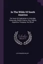 In The Wilds Of South America. Six Years Of Exploration In Columbia, Venezuela, British Guiana, Peru, Bolivia, Argentina, Paraguay, And Brazil - Leo Edward Miller