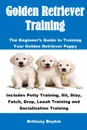 Golden Retriever Training. The Beginner.s Guide to Training Your Golden Retriever Puppy: Includes Potty Training, Sit, Stay, Fetch, Drop, Leash Training and Socialization Training - Brittany Boykin