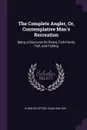 The Complete Angler, Or, Contemplative Man.s Recreation. Being a Discourse On Rivers, Fish-Ponds, Fish, and Fishing - Charles Cotton, Izaak Walton
