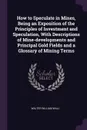 How to Speculate in Mines, Being an Exposition of the Principles of Investment and Speculation, With Descriptions of Mine-developments and Principal Gold Fields and a Glossary of Mining Terms - Walter William Wall