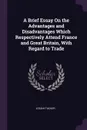 A Brief Essay On the Advantages and Disadvantages Which Respectively Attend France and Great Britain, With Regard to Trade - Josiah Tucker