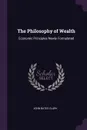 The Philosophy of Wealth. Economic Principles Newly Formulated - John Bates Clark