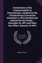 Constitution of the Commonwealth of Pennsylvania. Adopted by the Constitutional Convention November 3, 1873; Ratified and Adopted by the People ... December 16, 1873 and Went Into Effect January 1st 1874 - Pennsylvania Pennsylvania