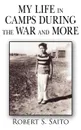 My Life in Camps During the War and More - S. Saito Robert S. Saito, Robert S. Saito