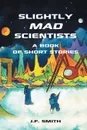 Slightly Mad Scientists. A Book of Short Stories - J.F. Smith