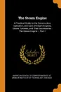 The Steam Engine. A Practical Guide to the Construction, Operation, and Care of Steam Engines, Steam Turbines, and Their Accessories : The Steam Engine --, Part 1 - 