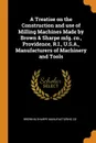 A Treatise on the Construction and use of Milling Machines Made by Brown . Sharpe mfg. co., Providence, R.I., U.S.A., Manufacturers of Machinery and Tools - Brown & Sharpe Manufacturing Co