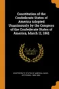 Constitution of the Confederate States of America Adopted Unanimously by the Congress of the Confederate States of America, March 11, 1861 - Davis Jefferson 1808-1889