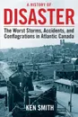 A History of Disaster. The Worst Storms, Accidents, and Conflagrations in Atlantic Canada - Ken Smith