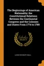 The Beginnings of American Nationality; the Constitutional Relations Between the Continental Congress and the Colonies and States From 1774 to 1789 - Albion Woodbury Small