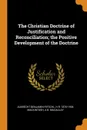 The Christian Doctrine of Justification and Reconciliation; the Positive Development of the Doctrine - Albrecht Benjamin Ritschl, H R. 1870-1936 Mackintosh, A B. Macaulay