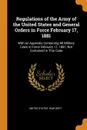 Regulations of the Army of the United States and General Orders in Force February 17, 1881. With an Appendix Containing All Military Laws in Force February 17, 1881, Not Contained in This Code - 