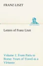 Letters of Franz Liszt -- Volume 1 from Paris to Rome. Years of Travel as a Virtuoso - Franz Liszt
