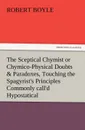 The Sceptical Chymist or Chymico-Physical Doubts . Paradoxes, Touching the Spagyrist.s Principles Commonly Call.d Hypostatical, as They Are Wont to Be - Robert S.J. Boyle