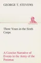 Three Years in the Sixth Corps A Concise Narrative of Events in the Army of the Potomac, from 1861 to the Close of the Rebellion, April, 1865 - George T. Stevens