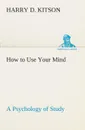 How to Use Your Mind A Psychology of Study. Being a Manual for the Use of Students and Teachers in the Administration of Supervised Study - Harry D. Kitson