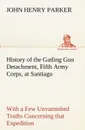 History of the Gatling Gun Detachment, Fifth Army Corps, at Santiago With a Few Unvarnished Truths Concerning that Expedition - John H. (John Henry) Parker