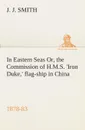 In Eastern Seas Or, the Commission of H.M.S. .Iron Duke,. flag-ship in China, 1878-83 - J. J. Smith